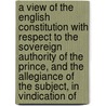 A View Of The English Constitution With Respect To The Sovereign Authority Of The Prince, And The Allegiance Of The Subject, In Vindication Of door William Higden