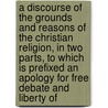 a Discourse of the Grounds and Reasons of the Christian Religion, in Two Parts, to Which Is Prefixed an Apology for Free Debate and Liberty Of door Anthony Collins