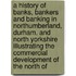 a History of Banks, Bankers and Banking in Northumberland, Durham, and North Yorkshire Illustrating the Commercial Development of the North Of