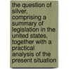 the Question of Silver, Comprising a Summary of Legislation in the United States, Together with a Practical Analysis of the Present Situation by Louis R. Ehrich