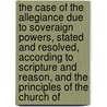 the Case of the Allegiance Due to Soveraign Powers, Stated and Resolved, According to Scripture and Reason, and the Principles of the Church Of by William Sherlock