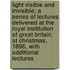 Light Visible and Invisible; A Series of Lectures Delivered at the Royal Institution of Great Britain, at Christmas, 1896, with Additional Lectures
