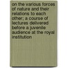 On the Various Forces of Nature and Their Relations to Each Other; A Course of Lectures Delivered Before a Juvenile Audience at the Royal Institution door Michael Faraday