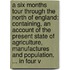 a Six Months Tour Through the North of England: Containing, an Account of the Present State of Agriculture, Manufactures and Population, ... in Four V