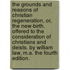 The Grounds and Reasons of Christian Regeneration, Or, the New-Birth. Offered to the Consideration of Christians and Deists. by William Law, M.A. the Fourth Edition. by William Law