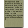 An Historical and Statistical Account of the Isle of Man, from the Earliest Times to the Present Date; With a View of Its Ancient Laws, Peculiar Customs, and Popular Superstitions Volume 1 door Joseph Train