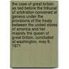 The Case of Great Britain as Laid Before the Tribunal of Arbitration Convened at Geneva Under the Provisions of the Treaty Between the United States of America and Her Majesty the Queen of Great Britain, Concluded at Washington, May 8, 1871 by Great Britain
