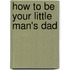 How to Be Your Little Man's Dad