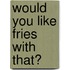 Would You Like Fries With That?