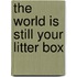 The World Is Still Your Litter Box