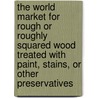 The World Market for Rough Or Roughly Squared Wood Treated with Paint, Stains, Or Other Preservatives by Icon Group International