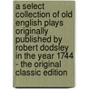 A Select Collection of Old English Plays Originally Published by Robert Dodsley in the Year 1744 - the Original Classic Edition by William Carew Hazlitt