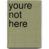 Youre not here