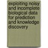 Exploiting noisy and incomplete biological data for prediction and knowledge discovery
