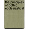 The Principles Of Gothic Ecclesiastical by Unknown