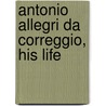 Antonio Allegri Da Correggio, His Life by Unknown