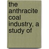 The Anthracite Coal Industry, A Study Of by Unknown