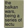 The Balkan Wars, Being A Series Of Lectu door Onbekend