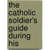 The Catholic Soldier's Guide During His by Unknown