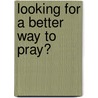 Looking For A Better Way To Pray? by Unknown