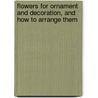 Flowers For Ornament And Decoration, And How To Arrange Them by Unknown