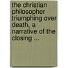 The Christian Philosopher Triumphing Over Death, A Narrative Of The Closing ... by Unknown