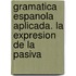 Gramatica espanola aplicada. La expresion de la pasiva