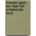 Morgen gaan we naar het onbekende land.