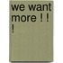 WE WANT MORE ! ! !